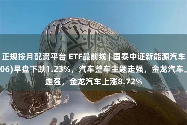 正规按月配资平台 ETF最前线 | 国泰中证新能源汽车ETF(159806)早盘下跌1.23%，汽车整车主题走强，金龙汽车上涨8.72%