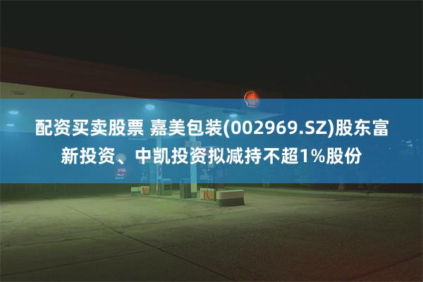 配资买卖股票 嘉美包装(002969.SZ)股东富新投资、中凯投资拟减持不超1%股份