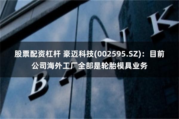 股票配资杠杆 豪迈科技(002595.SZ)：目前公司海外工厂全部是轮胎模具业务