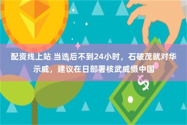 配资线上站 当选后不到24小时，石破茂就对华示威，建议在日部署核武威慑中国