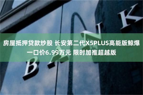 房屋抵押贷款炒股 长安第二代X5PLUS高能版鲸爆一口价6.99万元 限时加推超越版