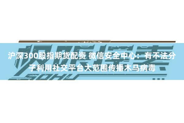 沪深300股指期货配资 微信安全中心：有不法分子利用社交平台大范围传播木马病毒