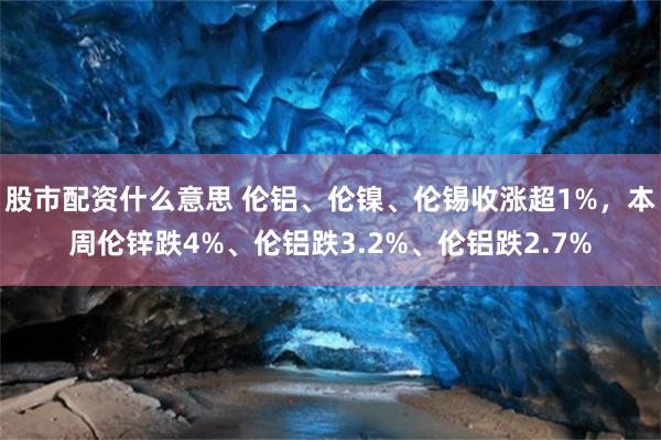 股市配资什么意思 伦铝、伦镍、伦锡收涨超1%，本周伦锌跌4%、伦铝跌3.2%、伦铝跌2.7%