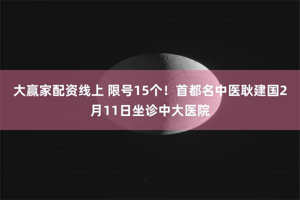 大赢家配资线上 限号15个！首都名中医耿建国2月11日坐诊中大医院