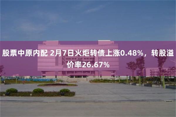 股票中原内配 2月7日火炬转债上涨0.48%，转股溢价率26.67%