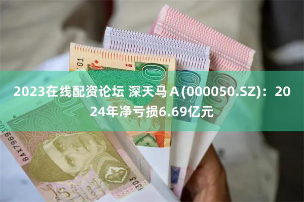 2023在线配资论坛 深天马Ａ(000050.SZ)：2024年净亏损6.69亿元